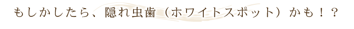 もしかしたら、隠れ虫歯（ホワイトスポット）かも！？