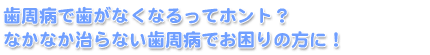 歯周病で歯がなくなるってホント？　なかなか治らない歯周病でお困りの方に！