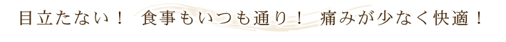 目立たない！ 食事もいつも通り！ 痛みが少なく快適！