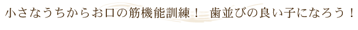 小さなうちからお口の筋機能訓練！ 歯並びの良い子になろう！