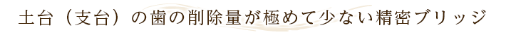 土台（支台）の歯の削除量が極めて少ない精密ブリッジ